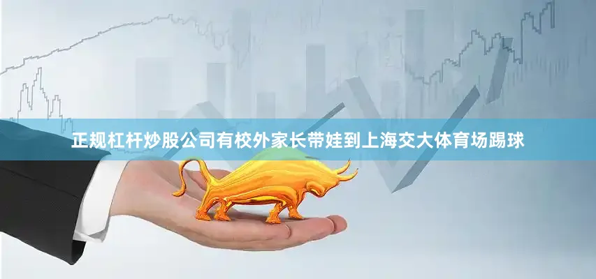 正规杠杆炒股公司有校外家长带娃到上海交大体育场踢球