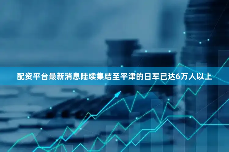 配资平台最新消息陆续集结至平津的日军已达6万人以上