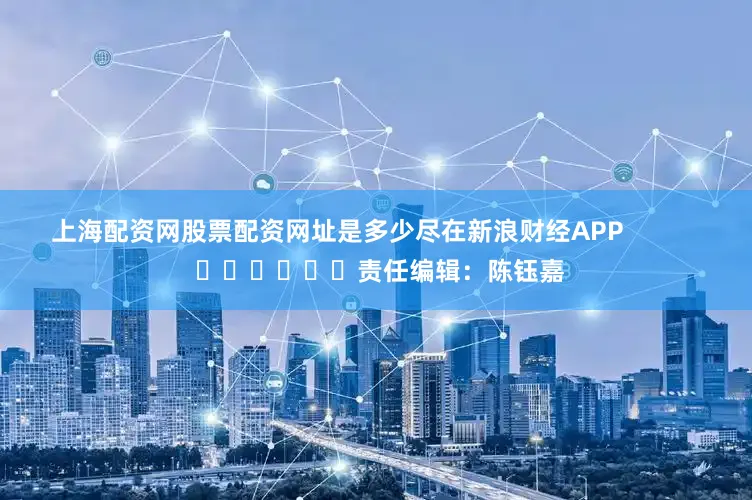 上海配资网股票配资网址是多少尽在新浪财经APP            						责任编辑：陈钰嘉