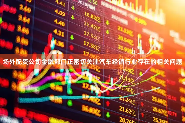 场外配资公司金融部门正密切关注汽车经销行业存在的相关问题
