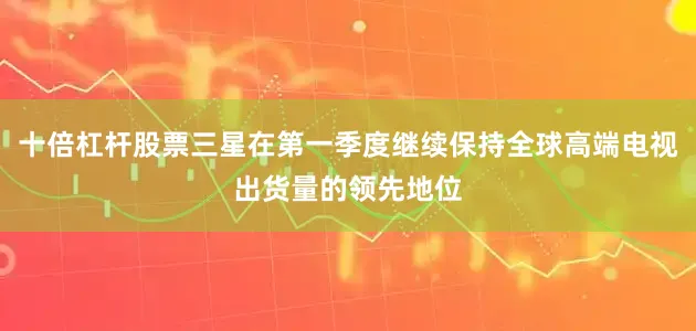 十倍杠杆股票三星在第一季度继续保持全球高端电视出货量的领先地位