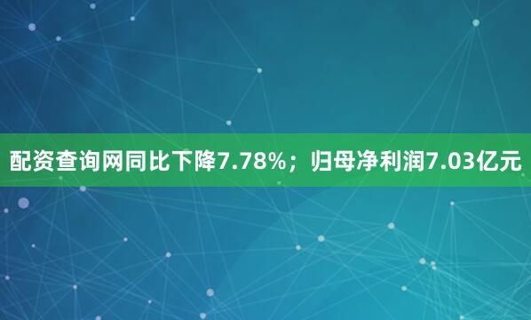 配资查询网同比下降7.78%；归母净利润7.03亿元