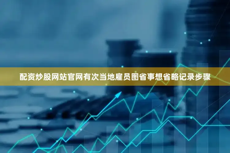 配资炒股网站官网有次当地雇员图省事想省略记录步骤