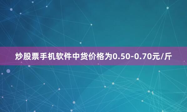 炒股票手机软件中货价格为0.50-0.70元/斤