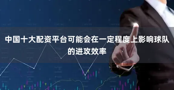 中国十大配资平台可能会在一定程度上影响球队的进攻效率