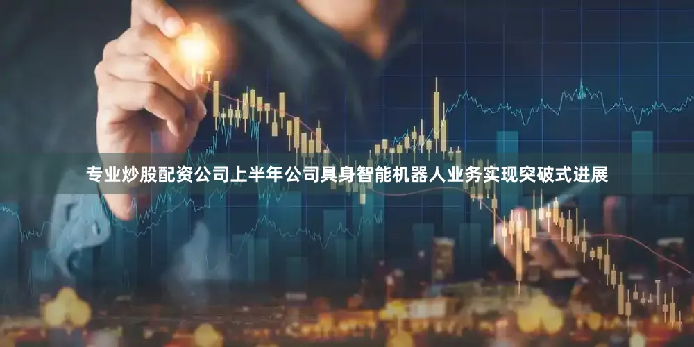 专业炒股配资公司上半年公司具身智能机器人业务实现突破式进展