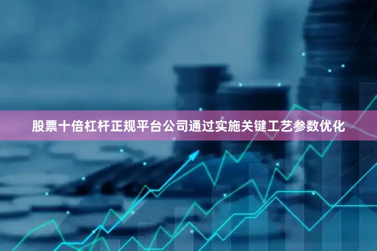 股票十倍杠杆正规平台公司通过实施关键工艺参数优化
