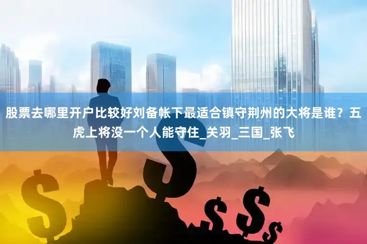 股票去哪里开户比较好刘备帐下最适合镇守荆州的大将是谁？五虎上将没一个人能守住_关羽_三国_张飞