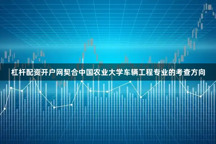 杠杆配资开户网契合中国农业大学车辆工程专业的考查方向